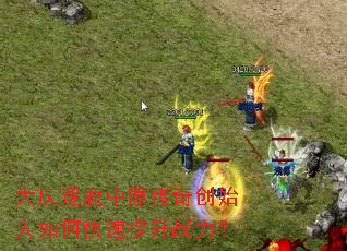 大庆逐鹿中原传奇创始人如何快速提升战力? 大庆逐鹿中原传奇创始人如何快速提升战力?